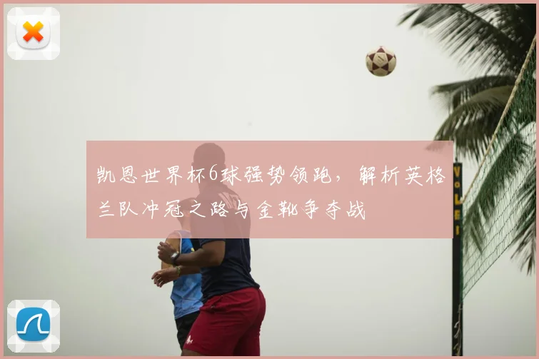 凯恩世界杯6球强势领跑，解析英格兰队冲冠之路与金靴争夺战