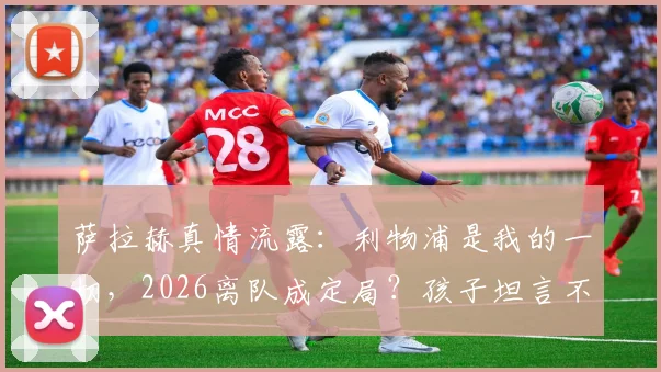 萨拉赫真情流露:利物浦是我的一切,2026离队成定局?孩子坦言不会支持父亲新东家