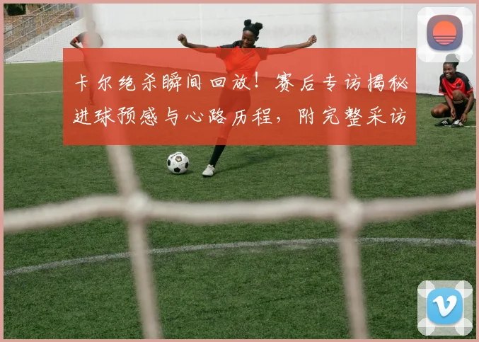 卡尔绝杀瞬间回放！赛后专访揭秘进球预感与心路历程，附完整采访视频