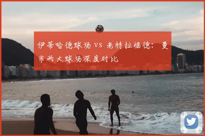 伊蒂哈德球场 vs 老特拉福德:曼市两大球场深度对比