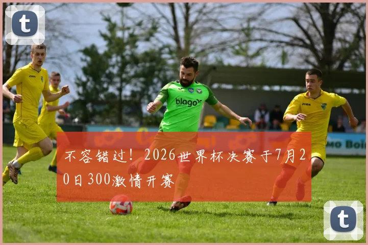 不容错过！2026世界杯决赛于7月20日300激情开赛