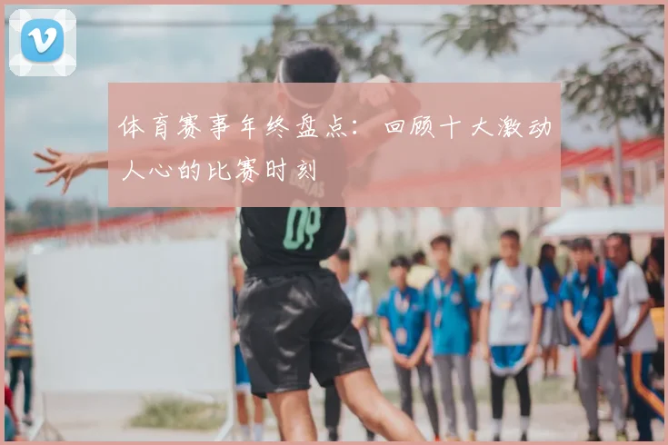 体育赛事年终盘点：回顾十大激动人心的比赛时刻