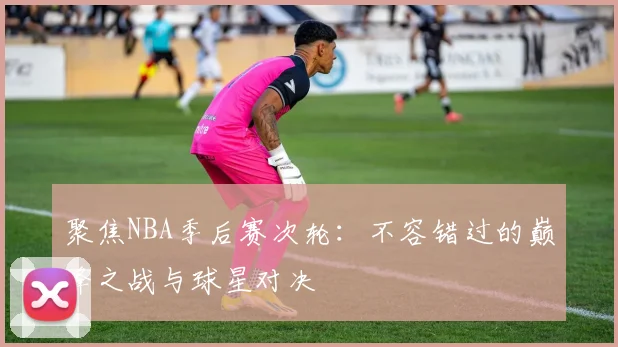 聚焦NBA季后赛次轮：不容错过的巅峰之战与球星对决