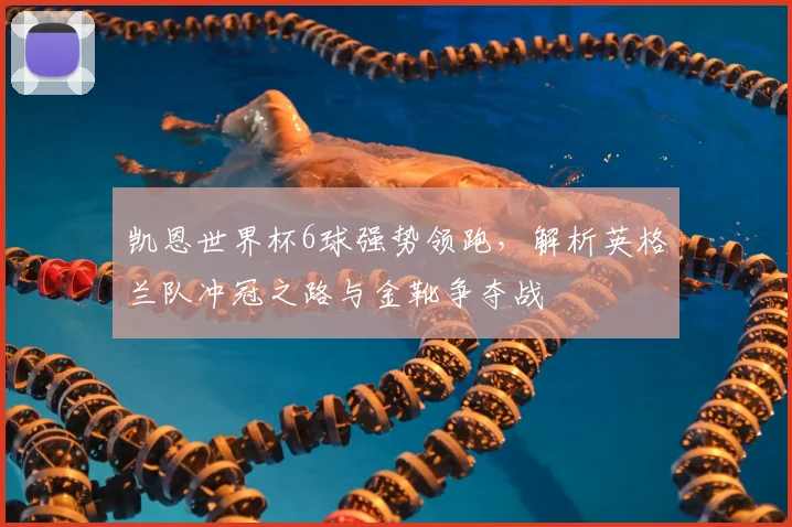 凯恩世界杯6球强势领跑，解析英格兰队冲冠之路与金靴争夺战