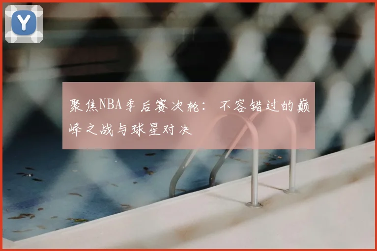 聚焦NBA季后赛次轮:不容错过的巅峰之战与球星对决