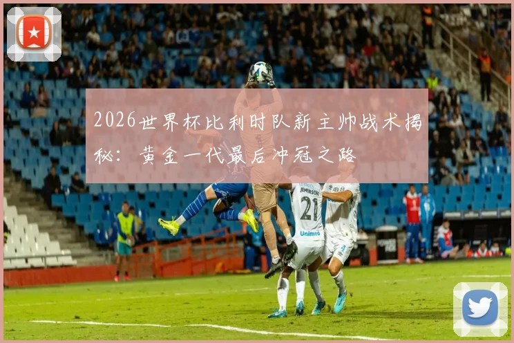 2026世界杯比利时队新主帅战术揭秘:黄金一代最后冲冠之路