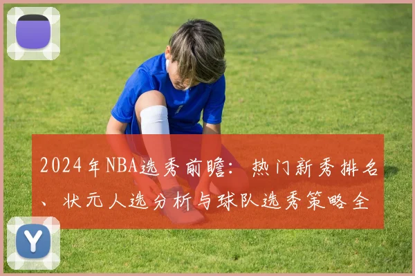 2024年NBA选秀前瞻：热门新秀排名、状元人选分析与球队选秀策略全解读