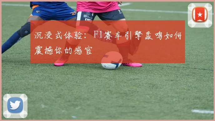 沉浸式体验：F1赛车引擎轰鸣如何震撼你的感官