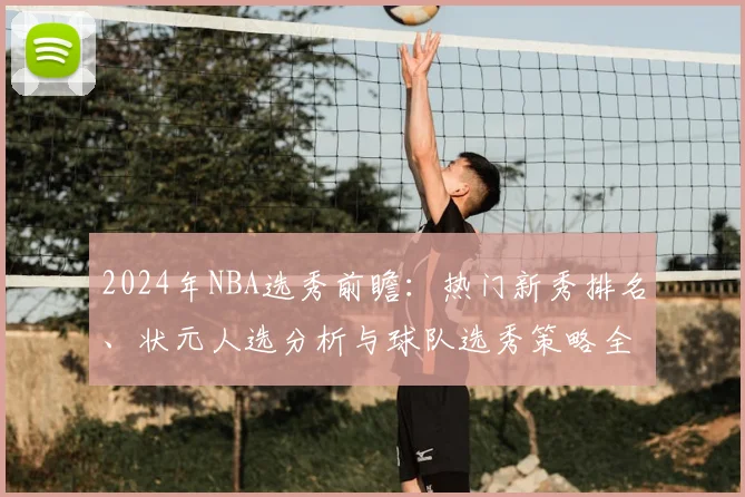 2024年NBA选秀前瞻:热门新秀排名、状元人选分析与球队选秀策略全解读