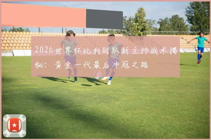 2026世界杯比利时队新主帅战术揭秘：黄金一代最后冲冠之路