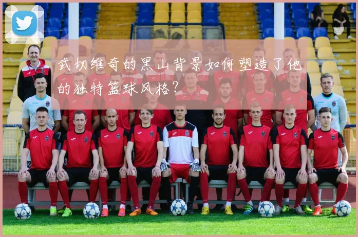 武切维奇的黑山背景如何塑造了他的独特篮球风格?